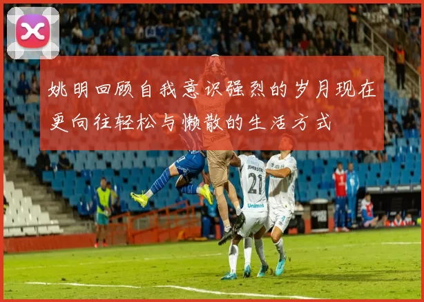 姚明回顾自我意识强烈的岁月现在更向往轻松与懒散的生活方式