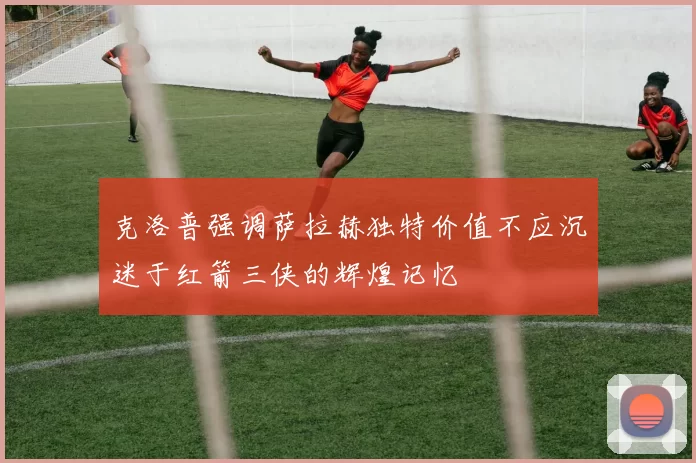 克洛普强调萨拉赫独特价值不应沉迷于红箭三侠的辉煌记忆