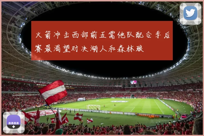 火箭冲击西部前五需他队配合季后赛最渴望对决湖人和森林狼