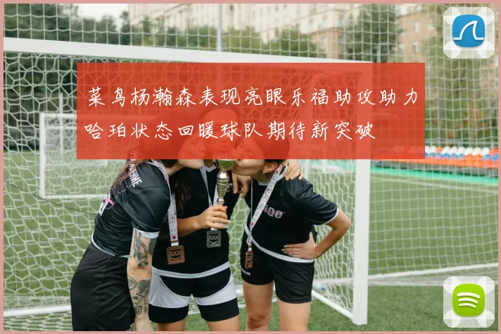 菜鸟杨瀚森表现亮眼乐福助攻助力哈珀状态回暖球队期待新突破