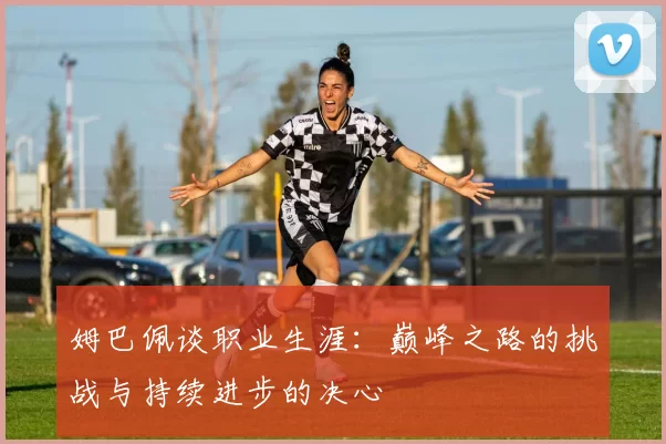 姆巴佩谈职业生涯：巅峰之路的挑战与持续进步的决心