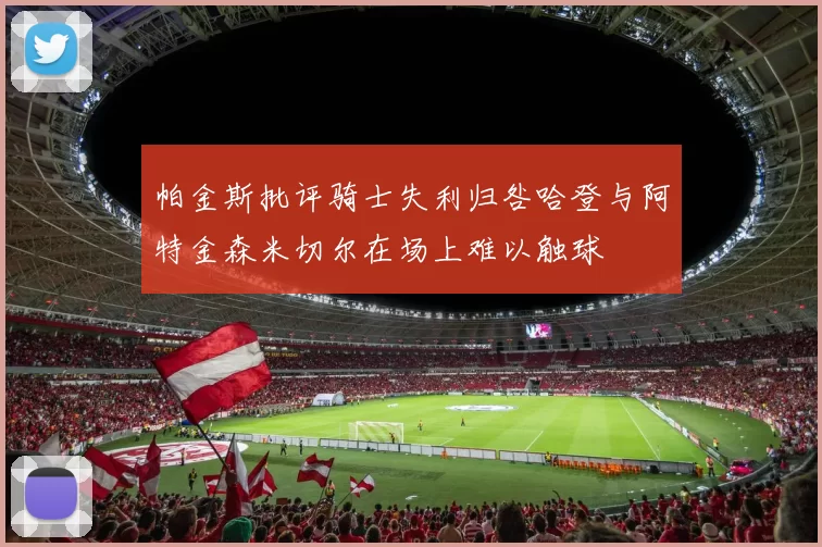帕金斯批评骑士失利归咎哈登与阿特金森米切尔在场上难以触球